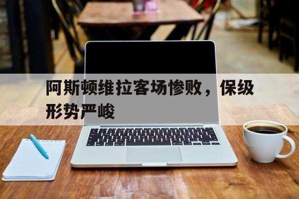 关于阿斯顿维拉客场惨败，保级形势严峻的信息