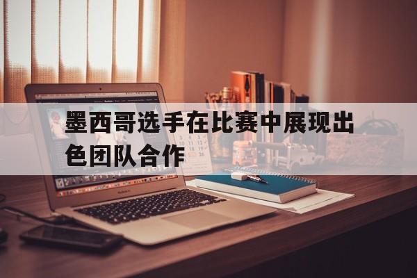 墨西哥选手在比赛中展现出色团队合作